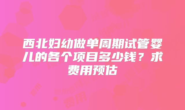 西北妇幼做单周期试管婴儿的各个项目多少钱?求费用预估