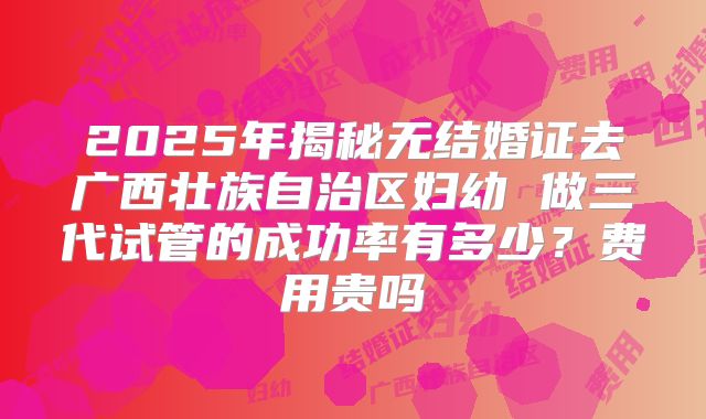 2025年揭秘无结婚证去广西壮族自治区妇幼 做三代试管的成功率有多少?费用贵吗