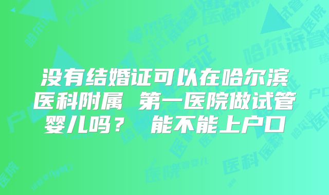 没有结婚证可以在哈尔滨医科附属 第一医院做试管婴儿吗？ 能不能上户口