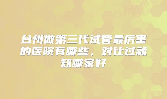 台州做第三代试管最厉害的医院有哪些,对比过就知哪家好