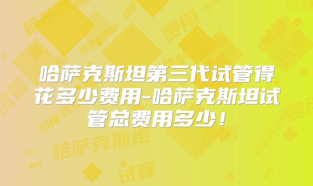 哈萨克斯坦第三代试管得花多少费用-哈萨克斯坦试管总费用多少！