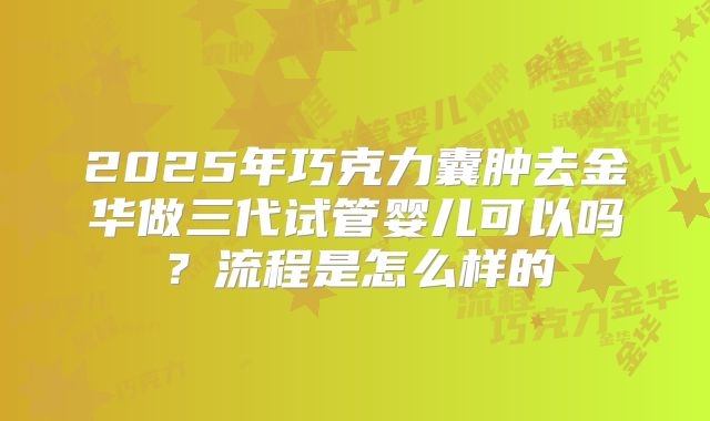 2025年巧克力囊肿去金华做三代试管婴儿可以吗?流程是怎么样的