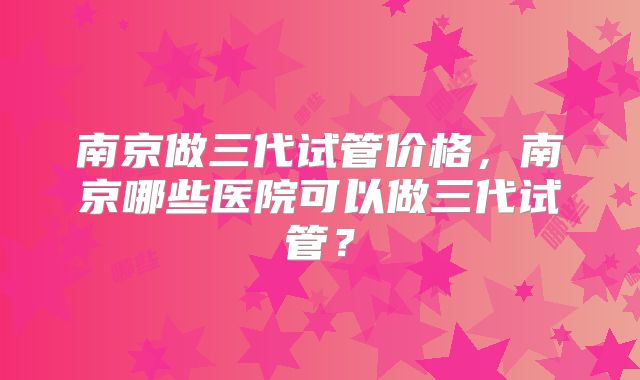 南京做三代试管价格,南京哪些医院可以做三代试管?