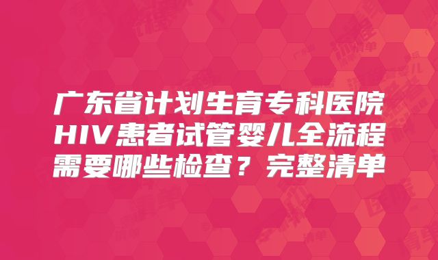 广东省计划生育专科医院HIV患者试管婴儿全流程需要哪些检查？完整清单