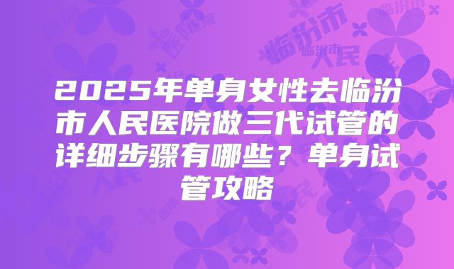 2025年单身女性去临汾市人民医院做三代试管的详细步骤有哪些?单身试管攻略