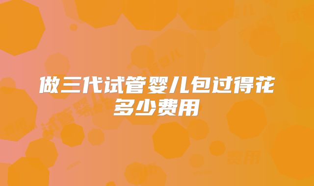 做三代试管婴儿包过得花多少费用