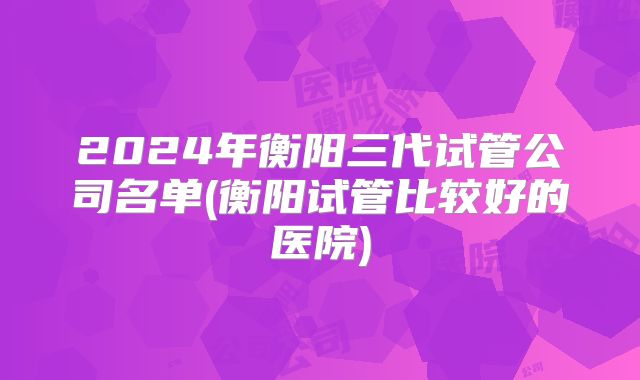 2024年衡阳三代试管公司名单(衡阳试管比较好的医院)