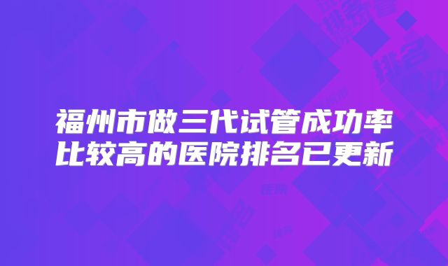 福州市做三代试管成功率比较高的医院排名已更新