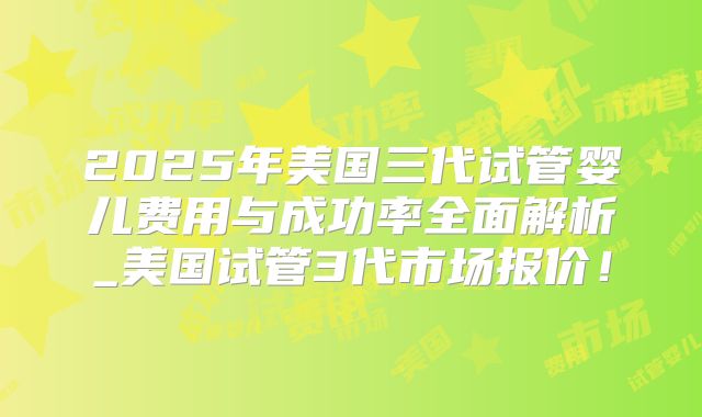 2025年美国三代试管婴儿费用与成功率全面解析_美国试管3代市场报价！