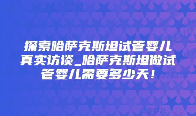 探索哈萨克斯坦试管婴儿真实访谈_哈萨克斯坦做试管婴儿需要多少天！