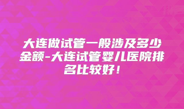 大连做试管一般涉及多少金额-大连试管婴儿医院排名比较好！