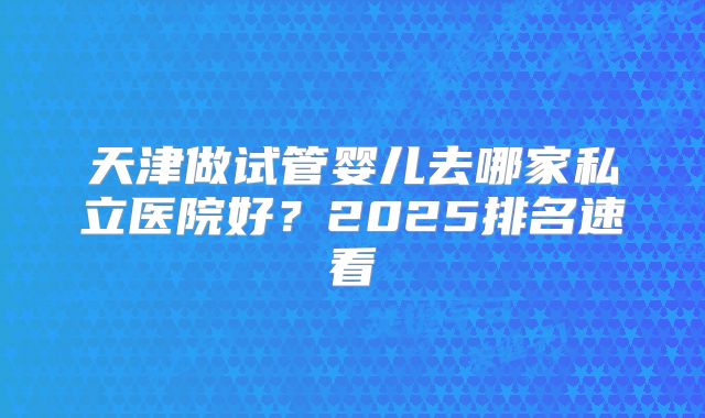 天津做试管婴儿去哪家私立医院好?2025排名速看