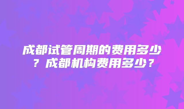 成都试管周期的费用多少？成都机构费用多少？