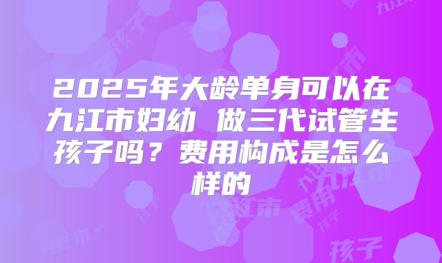 2025年大龄单身可以在九江市妇幼 做三代试管生孩子吗?费用构成是怎么样的