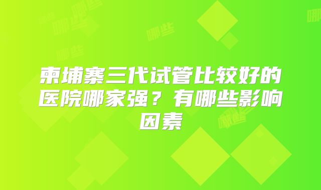柬埔寨三代试管比较好的医院哪家强？有哪些影响因素