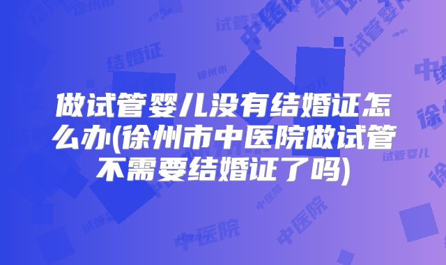 做试管婴儿没有结婚证怎么办(徐州市中医院做试管不需要结婚证了吗)