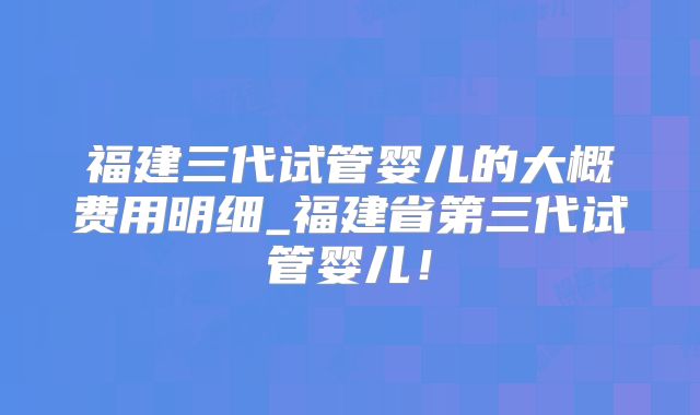 福建三代试管婴儿的大概费用明细_福建省第三代试管婴儿!