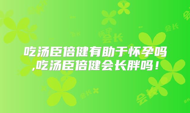 吃汤臣倍健有助于怀孕吗,吃汤臣倍健会长胖吗！