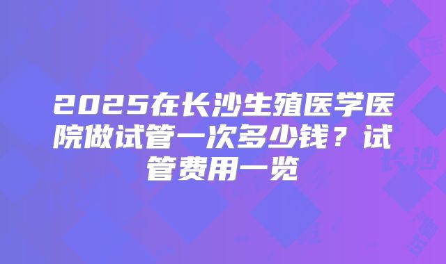 2025在长沙生殖医学医院做试管一次多少钱？试管费用一览