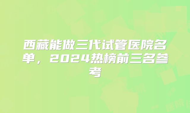 西藏能做三代试管医院名单,2024热榜前三名参考