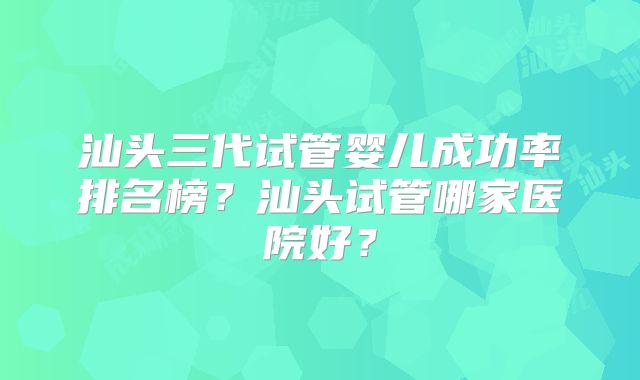 汕头三代试管婴儿成功率排名榜?汕头试管哪家医院好?
