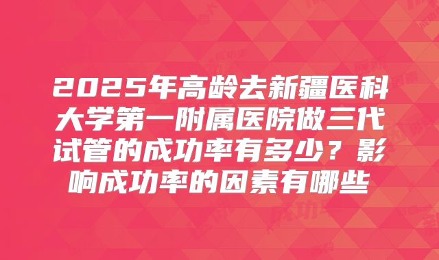 2025年高龄去新疆医科大学第一附属医院做三代试管的成功率有多少?影响成功率的因素有哪些
