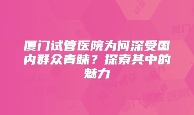 厦门试管医院为何深受国内群众青睐？探索其中的魅力