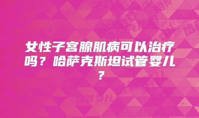 女性子宫腺肌病可以治疗吗？哈萨克斯坦试管婴儿？
