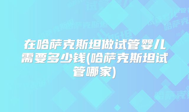 在哈萨克斯坦做试管婴儿需要多少钱(哈萨克斯坦试管哪家)