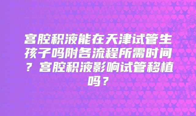 宫腔积液能在天津试管生孩子吗附各流程所需时间？宫腔积液影响试管移植吗？