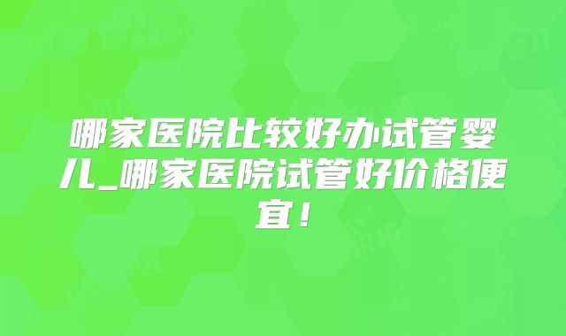 哪家医院比较好办试管婴儿_哪家医院试管好价格便宜!