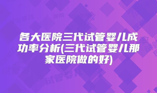各大医院三代试管婴儿成功率分析(三代试管婴儿那家医院做的好)
