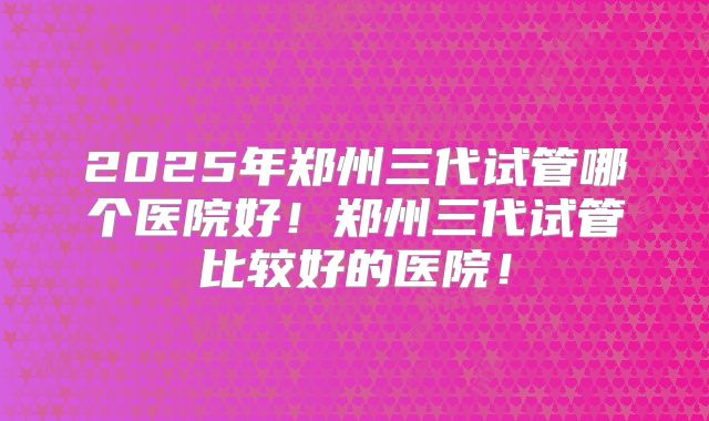 2025年郑州三代试管哪个医院好!郑州三代试管比较好的医院!
