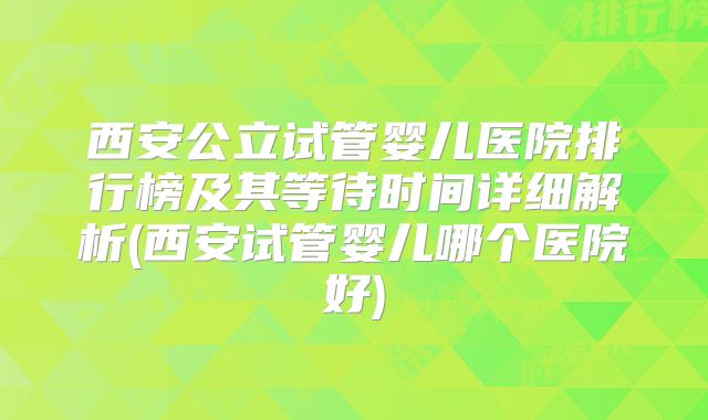 西安公立试管婴儿医院排行榜及其等待时间详细解析(西安试管婴儿哪个医院好)