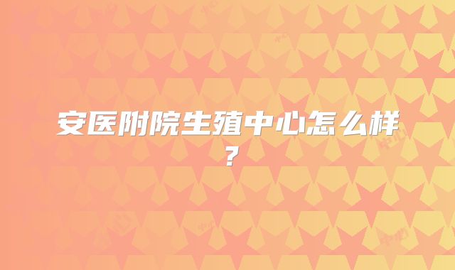 安医附院生殖中心怎么样？