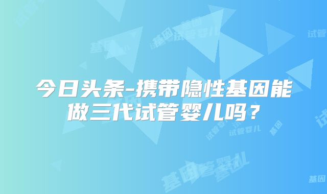 今日头条-携带隐性基因能做三代试管婴儿吗？