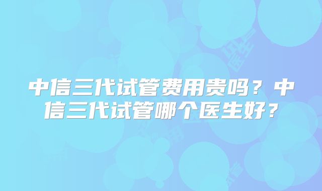 中信三代试管费用贵吗?中信三代试管哪个医生好?