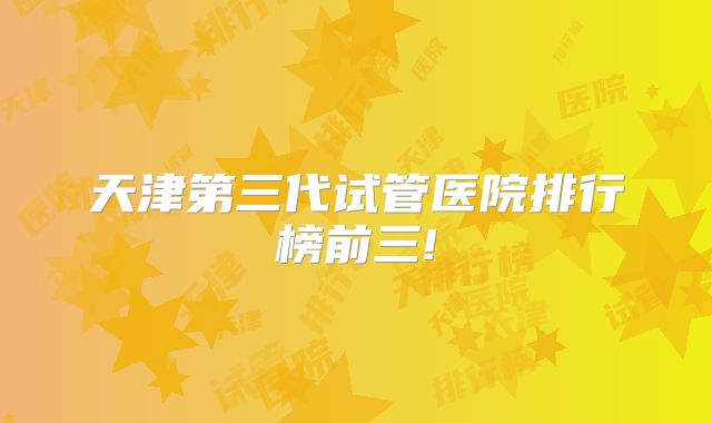 天津第三代试管医院排行榜前三!