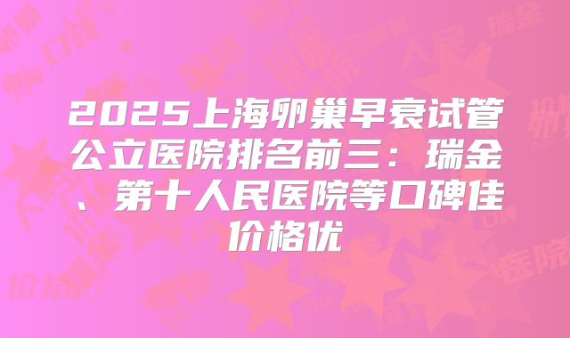 2025上海卵巢早衰试管公立医院排名前三:瑞金、第十人民医院等口碑佳价格优