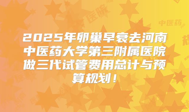 2025年卵巢早衰去河南中医药大学第三附属医院做三代试管费用总计与预算规划！