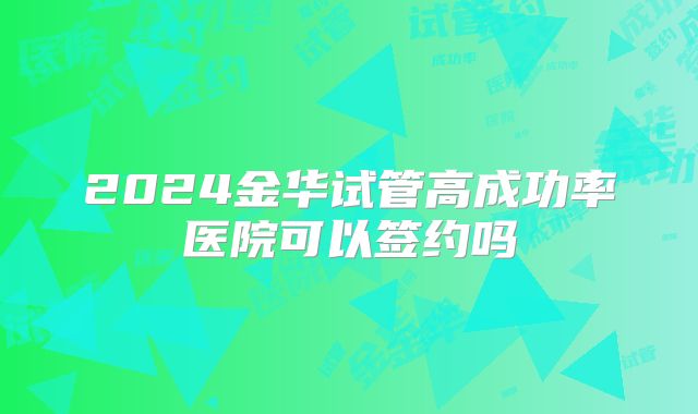 2024金华试管高成功率医院可以签约吗