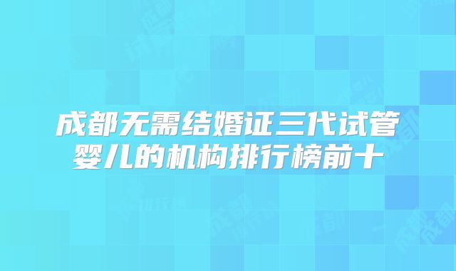 成都无需结婚证三代试管婴儿的机构排行榜前十