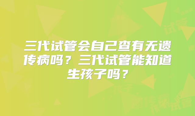 三代试管会自己查有无遗传病吗？三代试管能知道生孩子吗？