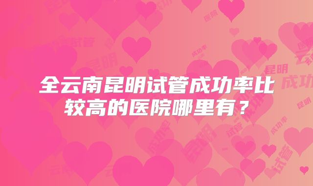 全云南昆明试管成功率比较高的医院哪里有？