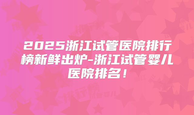 2025浙江试管医院排行榜新鲜出炉-浙江试管婴儿医院排名！