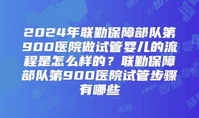 2024年联勤保障部队第900医院做试管婴儿的流程是怎么样的？联勤保障部队第900医院试管步骤有哪些