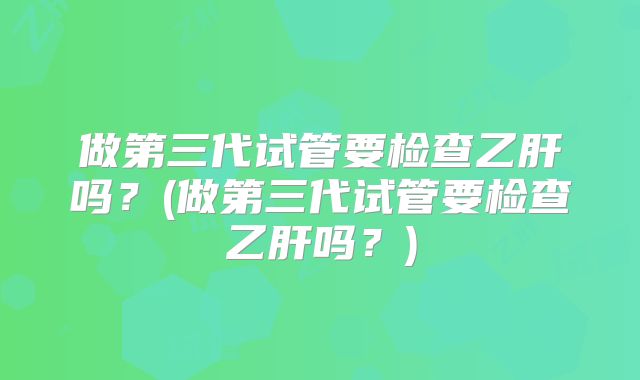 做第三代试管要检查乙肝吗?(做第三代试管要检查乙肝吗?)