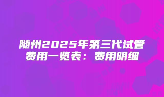 随州2025年第三代试管费用一览表:费用明细