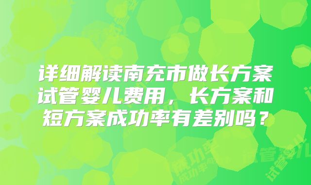 详细解读南充市做长方案试管婴儿费用，长方案和短方案成功率有差别吗？