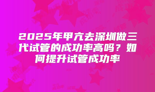 2025年甲亢去深圳做三代试管的成功率高吗?如何提升试管成功率